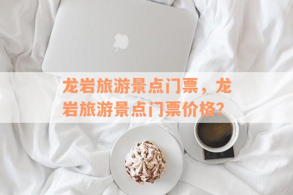 龙岩旅游景点门票，龙岩旅游景点门票价格？