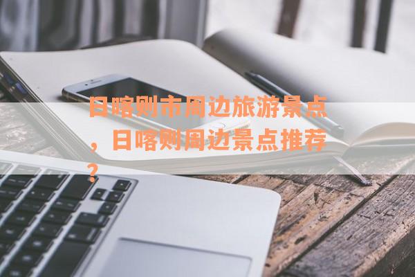 日喀则市周边旅游景点，日喀则周边景点推荐？