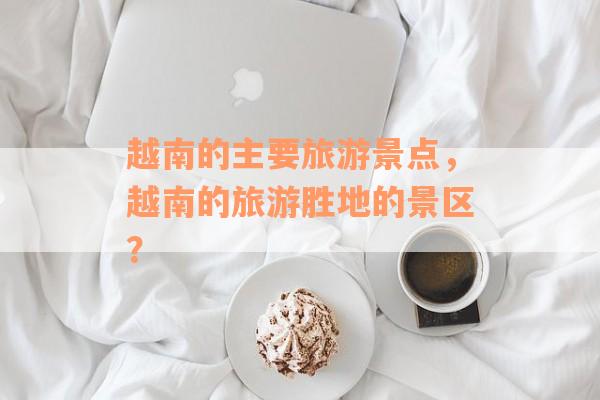 越南的主要旅游景点，越南的旅游胜地的景区？