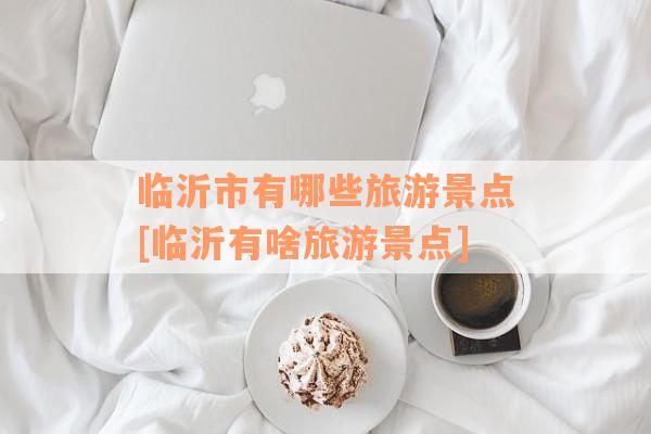 临沂市有哪些旅游景点[临沂有啥旅游景点]