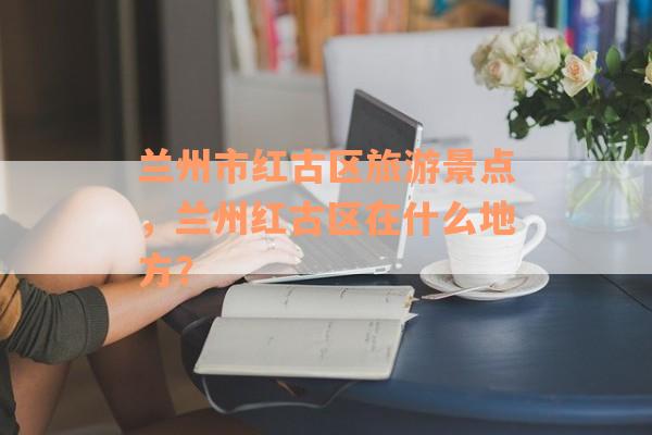 兰州市红古区旅游景点，兰州红古区在什么地方？