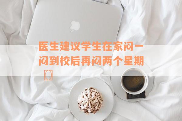 医生建议学生在家闷一闷到校后再闷两个星期〖〗