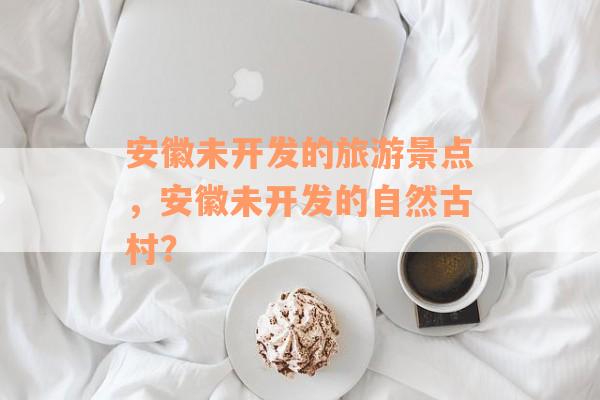 安徽未开发的旅游景点，安徽未开发的自然古村？