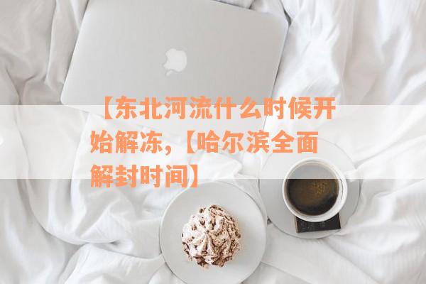 【东北河流什么时候开始解冻,【哈尔滨全面解封时间】