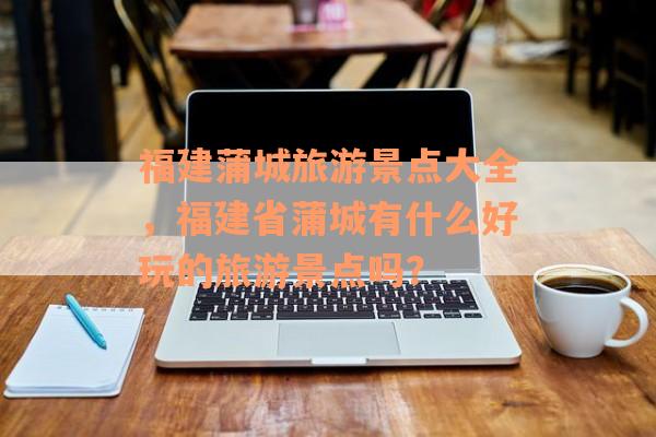 福建蒲城旅游景点大全，福建省蒲城有什么好玩的旅游景点吗？