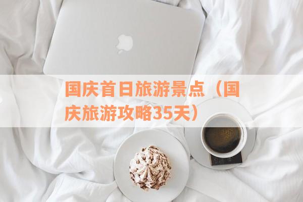 国庆首日旅游景点（国庆旅游攻略35天）