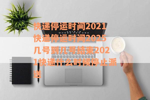 快递停运时间2021快递停运时间2025几号到几号结束2021快递什么时候停止派送