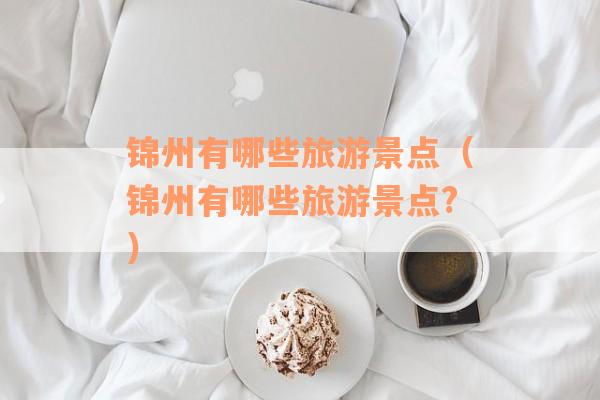 锦州有哪些旅游景点(锦州有哪些旅游景点?) 锦州有哪些旅游景点(锦州有哪些旅游景点?)