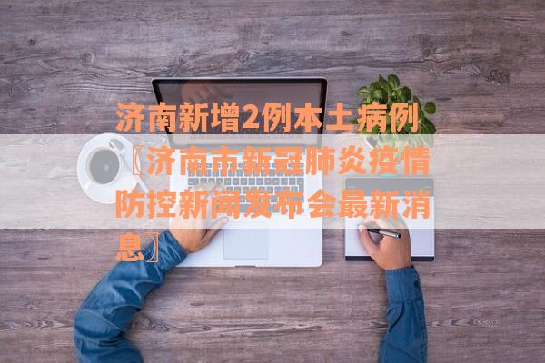 济南新增2例本土病例〖济南市新冠肺炎疫情防控新闻发布会最新消息〗 济南新增2例本土病例〖济南市新冠肺炎疫情防控新闻发布会最新消息〗