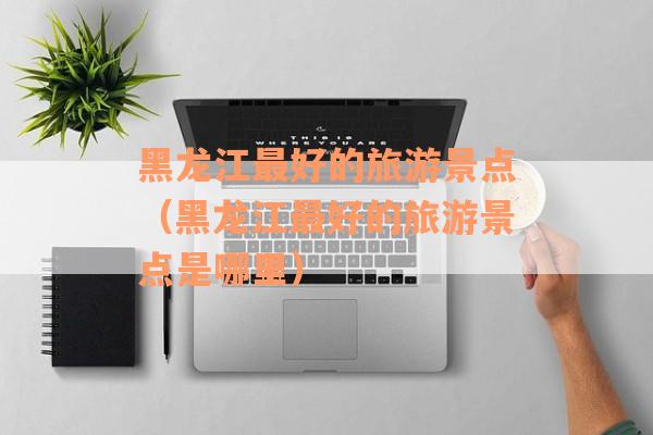 黑龙江最好的旅游景点(黑龙江最好的旅游景点是哪里) 黑龙江最好的旅游景点(黑龙江最好的旅游景点是哪里)